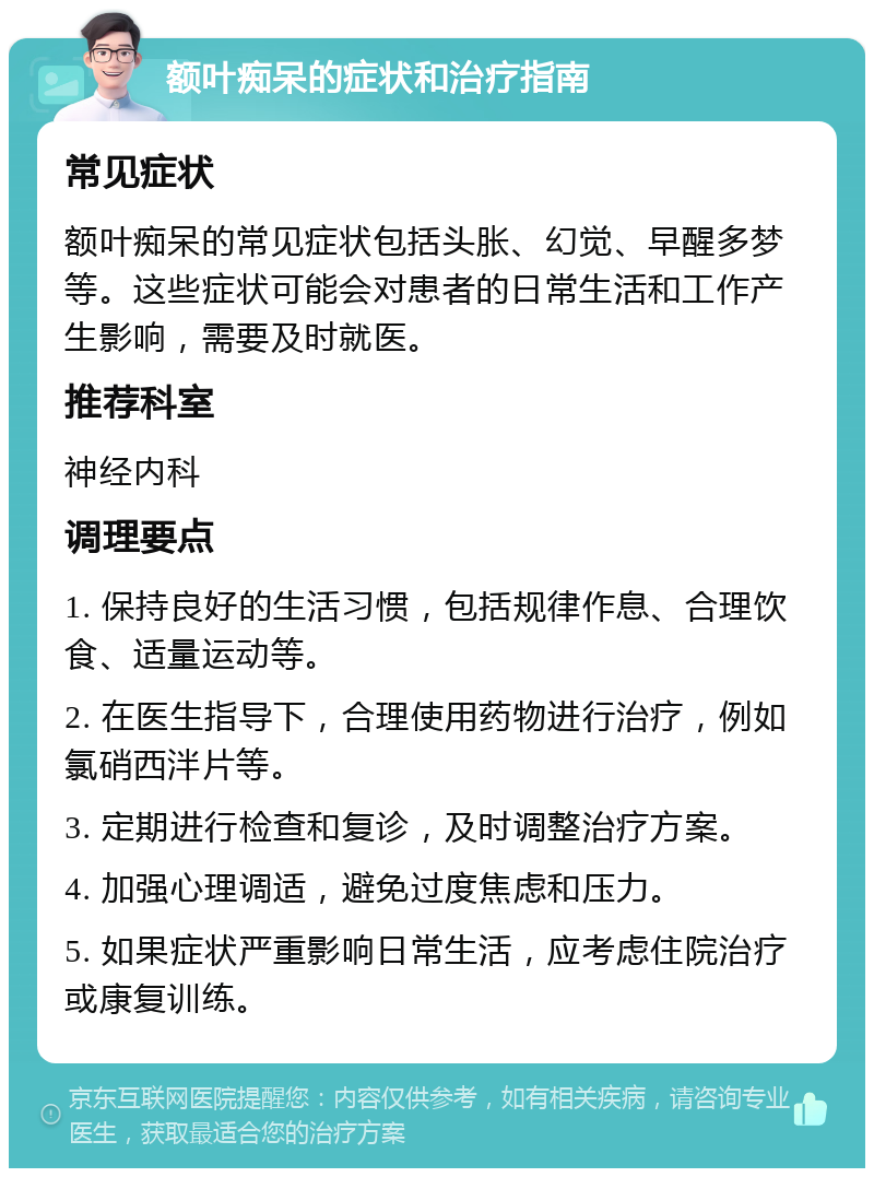 额叶痴呆的症状和治疗指南 常见症状 额叶痴呆的常见症状包括头胀、幻觉、早醒多梦等。这些症状可能会对患者的日常生活和工作产生影响，需要及时就医。 推荐科室 神经内科 调理要点 1. 保持良好的生活习惯，包括规律作息、合理饮食、适量运动等。 2. 在医生指导下，合理使用药物进行治疗，例如氯硝西泮片等。 3. 定期进行检查和复诊，及时调整治疗方案。 4. 加强心理调适，避免过度焦虑和压力。 5. 如果症状严重影响日常生活，应考虑住院治疗或康复训练。