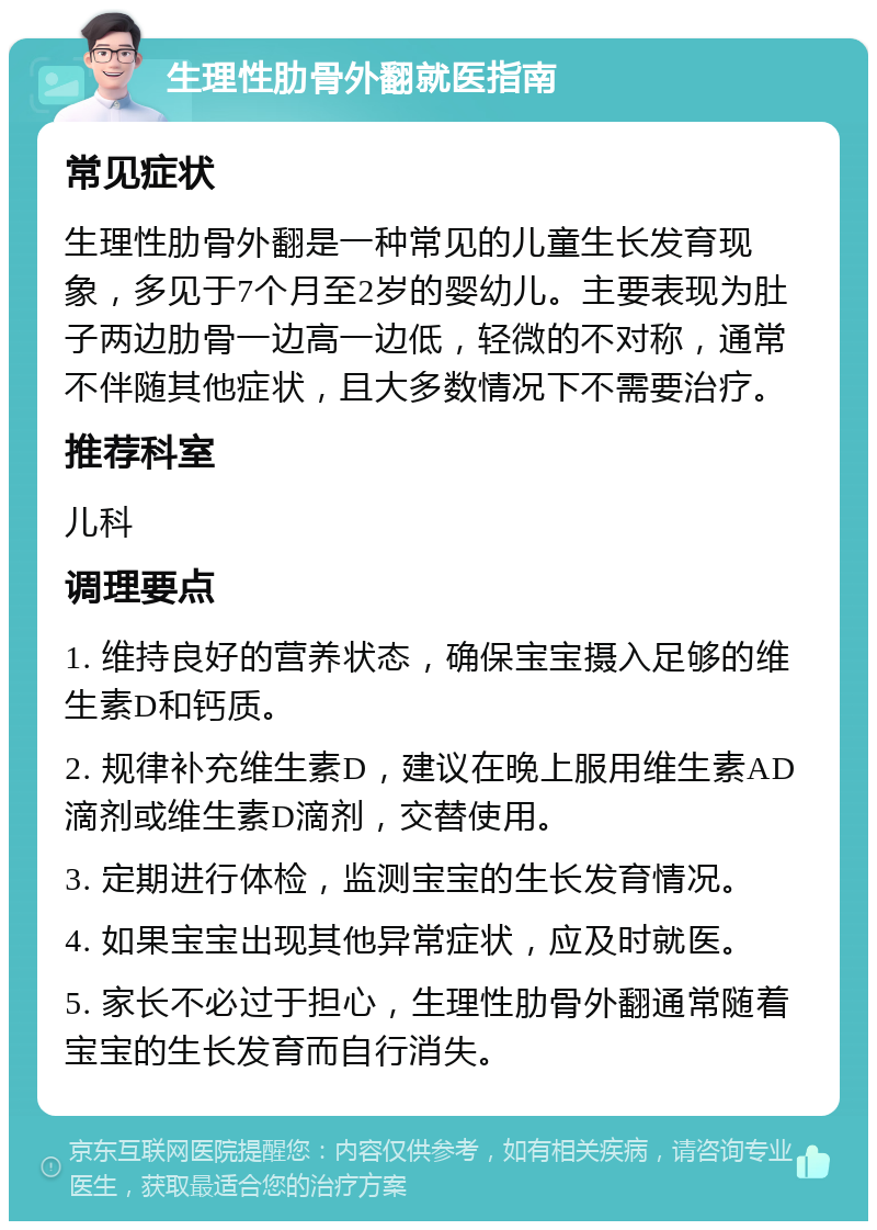 生理性肋骨外翻就医指南 常见症状 生理性肋骨外翻是一种常见的儿童生长发育现象，多见于7个月至2岁的婴幼儿。主要表现为肚子两边肋骨一边高一边低，轻微的不对称，通常不伴随其他症状，且大多数情况下不需要治疗。 推荐科室 儿科 调理要点 1. 维持良好的营养状态，确保宝宝摄入足够的维生素D和钙质。 2. 规律补充维生素D，建议在晚上服用维生素AD滴剂或维生素D滴剂，交替使用。 3. 定期进行体检，监测宝宝的生长发育情况。 4. 如果宝宝出现其他异常症状，应及时就医。 5. 家长不必过于担心，生理性肋骨外翻通常随着宝宝的生长发育而自行消失。