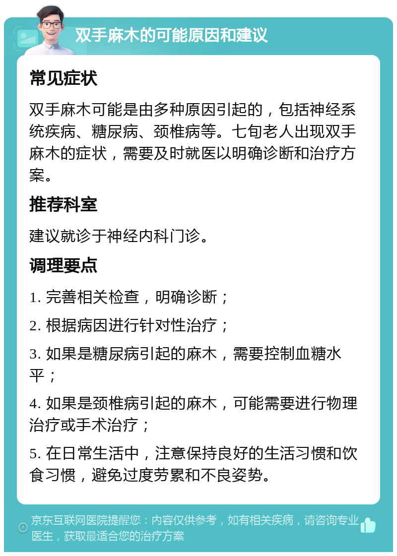 双手麻木的可能原因和建议 常见症状 双手麻木可能是由多种原因引起的，包括神经系统疾病、糖尿病、颈椎病等。七旬老人出现双手麻木的症状，需要及时就医以明确诊断和治疗方案。 推荐科室 建议就诊于神经内科门诊。 调理要点 1. 完善相关检查，明确诊断； 2. 根据病因进行针对性治疗； 3. 如果是糖尿病引起的麻木，需要控制血糖水平； 4. 如果是颈椎病引起的麻木，可能需要进行物理治疗或手术治疗； 5. 在日常生活中，注意保持良好的生活习惯和饮食习惯，避免过度劳累和不良姿势。