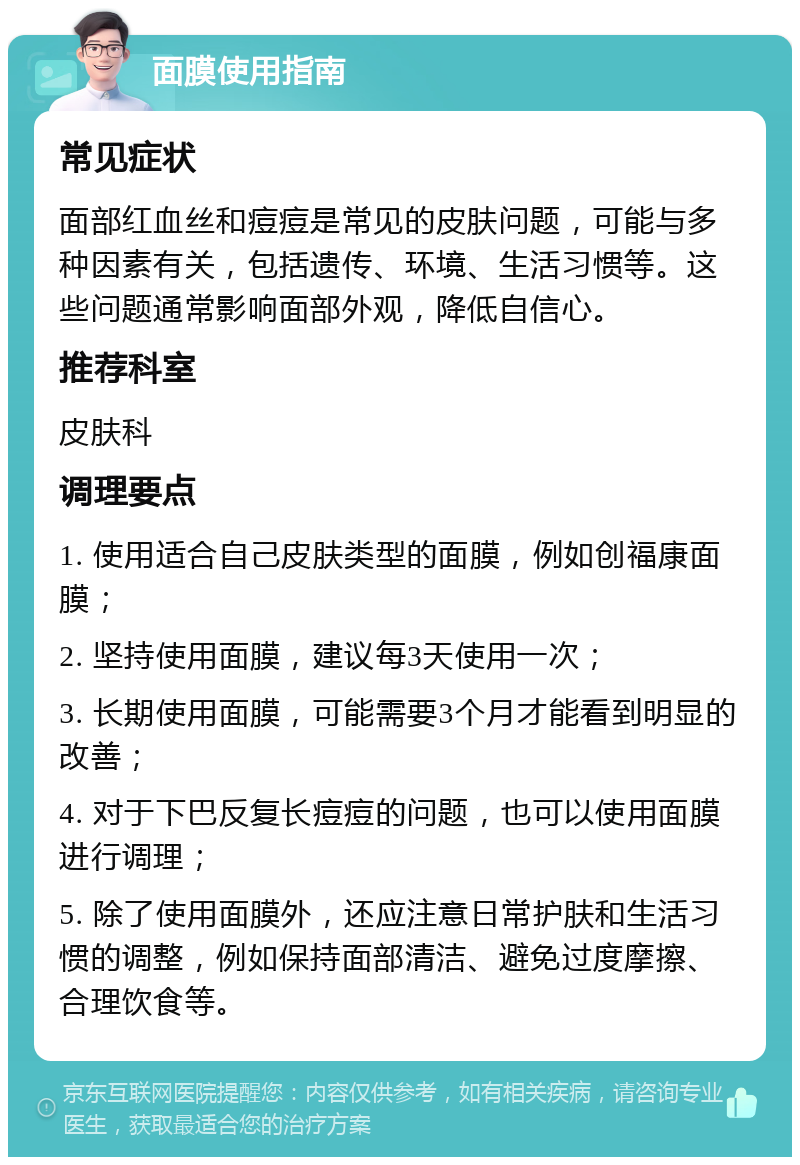 面膜使用指南 常见症状 面部红血丝和痘痘是常见的皮肤问题，可能与多种因素有关，包括遗传、环境、生活习惯等。这些问题通常影响面部外观，降低自信心。 推荐科室 皮肤科 调理要点 1. 使用适合自己皮肤类型的面膜，例如创福康面膜； 2. 坚持使用面膜，建议每3天使用一次； 3. 长期使用面膜，可能需要3个月才能看到明显的改善； 4. 对于下巴反复长痘痘的问题，也可以使用面膜进行调理； 5. 除了使用面膜外，还应注意日常护肤和生活习惯的调整，例如保持面部清洁、避免过度摩擦、合理饮食等。