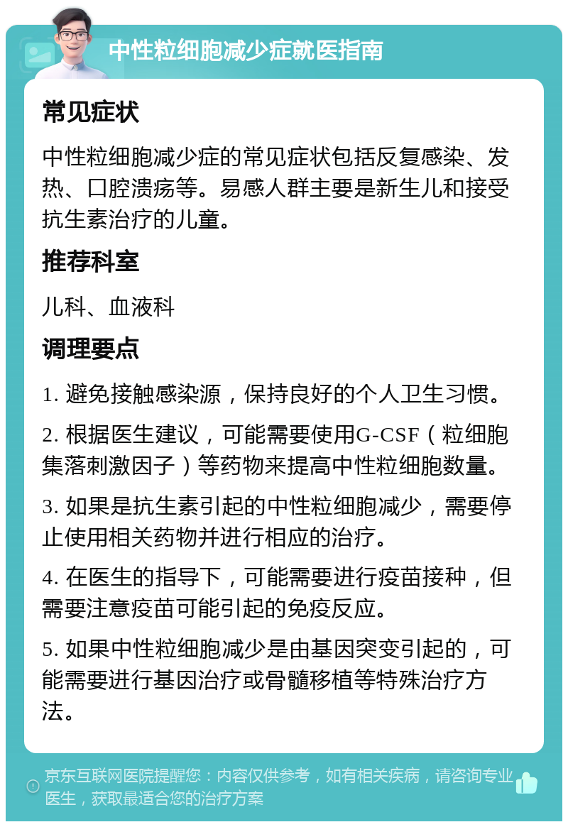 中性粒细胞减少症就医指南 常见症状 中性粒细胞减少症的常见症状包括反复感染、发热、口腔溃疡等。易感人群主要是新生儿和接受抗生素治疗的儿童。 推荐科室 儿科、血液科 调理要点 1. 避免接触感染源，保持良好的个人卫生习惯。 2. 根据医生建议，可能需要使用G-CSF（粒细胞集落刺激因子）等药物来提高中性粒细胞数量。 3. 如果是抗生素引起的中性粒细胞减少，需要停止使用相关药物并进行相应的治疗。 4. 在医生的指导下，可能需要进行疫苗接种，但需要注意疫苗可能引起的免疫反应。 5. 如果中性粒细胞减少是由基因突变引起的，可能需要进行基因治疗或骨髓移植等特殊治疗方法。