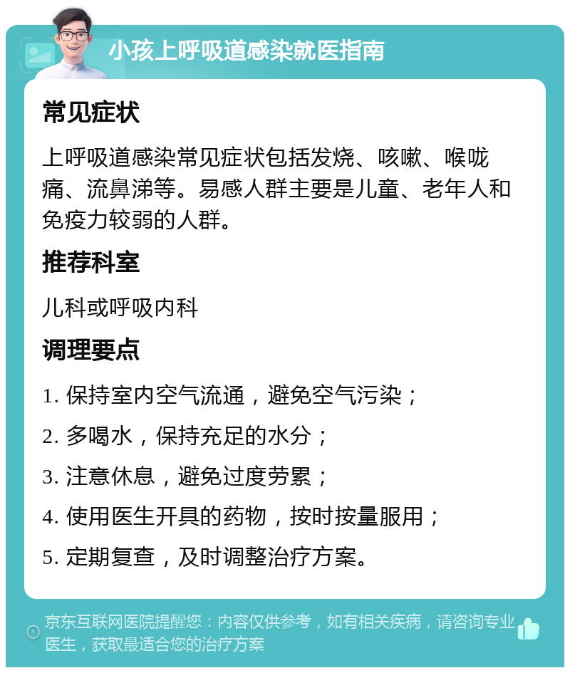 小孩上呼吸道感染就医指南 常见症状 上呼吸道感染常见症状包括发烧、咳嗽、喉咙痛、流鼻涕等。易感人群主要是儿童、老年人和免疫力较弱的人群。 推荐科室 儿科或呼吸内科 调理要点 1. 保持室内空气流通，避免空气污染； 2. 多喝水，保持充足的水分； 3. 注意休息，避免过度劳累； 4. 使用医生开具的药物，按时按量服用； 5. 定期复查，及时调整治疗方案。