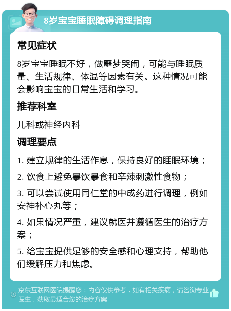 8岁宝宝睡眠障碍调理指南 常见症状 8岁宝宝睡眠不好，做噩梦哭闹，可能与睡眠质量、生活规律、体温等因素有关。这种情况可能会影响宝宝的日常生活和学习。 推荐科室 儿科或神经内科 调理要点 1. 建立规律的生活作息，保持良好的睡眠环境； 2. 饮食上避免暴饮暴食和辛辣刺激性食物； 3. 可以尝试使用同仁堂的中成药进行调理，例如安神补心丸等； 4. 如果情况严重，建议就医并遵循医生的治疗方案； 5. 给宝宝提供足够的安全感和心理支持，帮助他们缓解压力和焦虑。