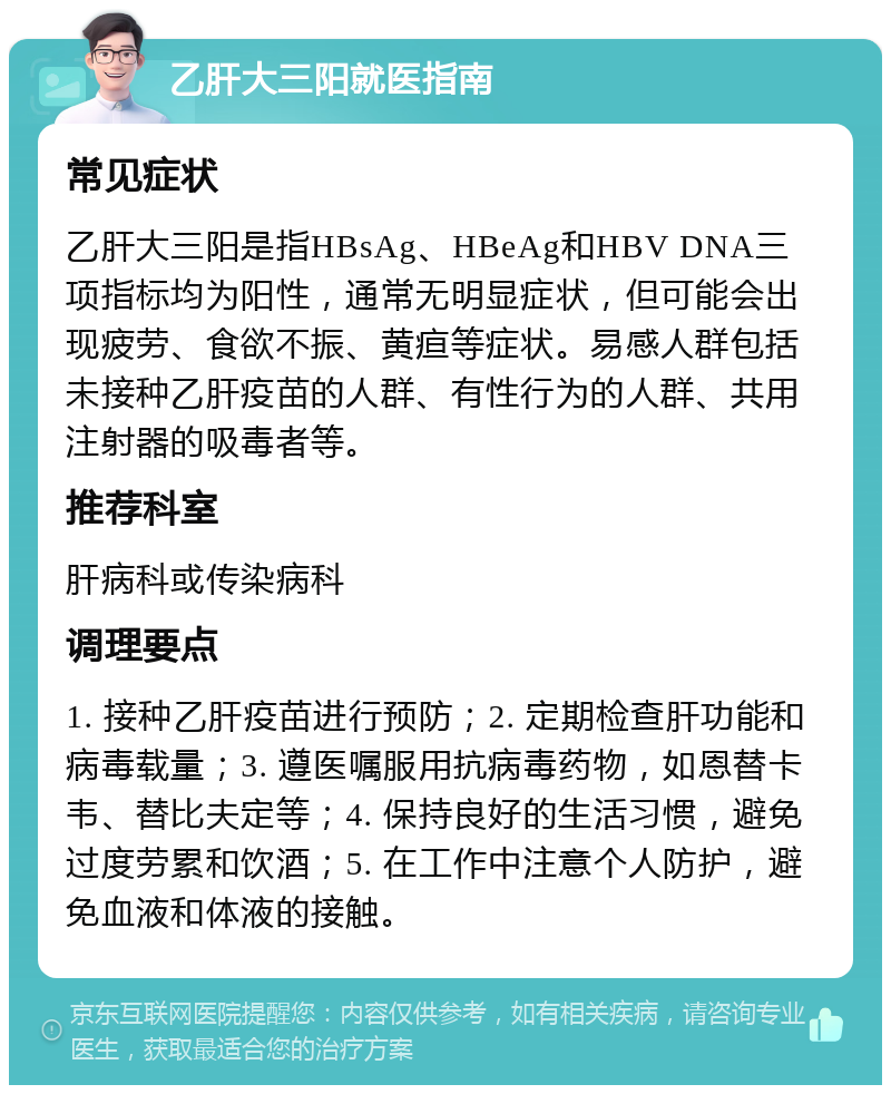 乙肝大三阳就医指南 常见症状 乙肝大三阳是指HBsAg、HBeAg和HBV DNA三项指标均为阳性，通常无明显症状，但可能会出现疲劳、食欲不振、黄疸等症状。易感人群包括未接种乙肝疫苗的人群、有性行为的人群、共用注射器的吸毒者等。 推荐科室 肝病科或传染病科 调理要点 1. 接种乙肝疫苗进行预防；2. 定期检查肝功能和病毒载量；3. 遵医嘱服用抗病毒药物，如恩替卡韦、替比夫定等；4. 保持良好的生活习惯，避免过度劳累和饮酒；5. 在工作中注意个人防护，避免血液和体液的接触。