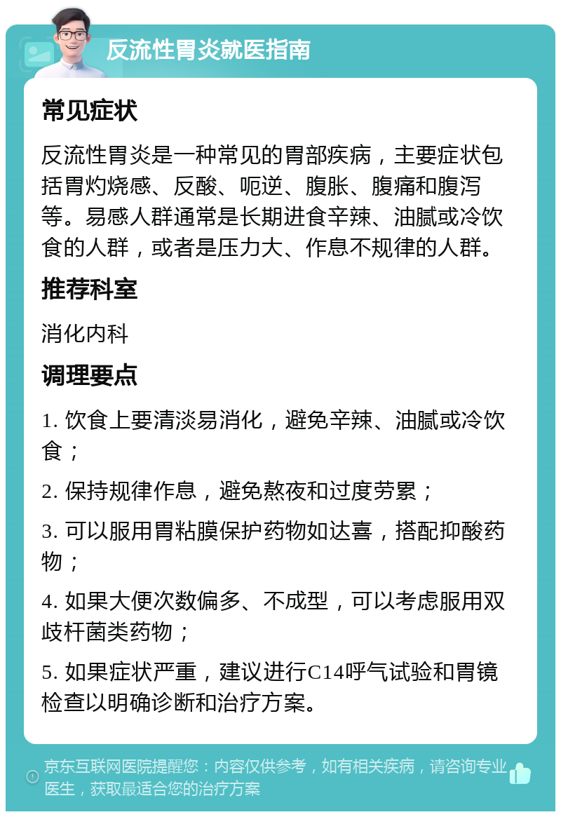 反流性胃炎就医指南 常见症状 反流性胃炎是一种常见的胃部疾病，主要症状包括胃灼烧感、反酸、呃逆、腹胀、腹痛和腹泻等。易感人群通常是长期进食辛辣、油腻或冷饮食的人群，或者是压力大、作息不规律的人群。 推荐科室 消化内科 调理要点 1. 饮食上要清淡易消化，避免辛辣、油腻或冷饮食； 2. 保持规律作息，避免熬夜和过度劳累； 3. 可以服用胃粘膜保护药物如达喜，搭配抑酸药物； 4. 如果大便次数偏多、不成型，可以考虑服用双歧杆菌类药物； 5. 如果症状严重，建议进行C14呼气试验和胃镜检查以明确诊断和治疗方案。