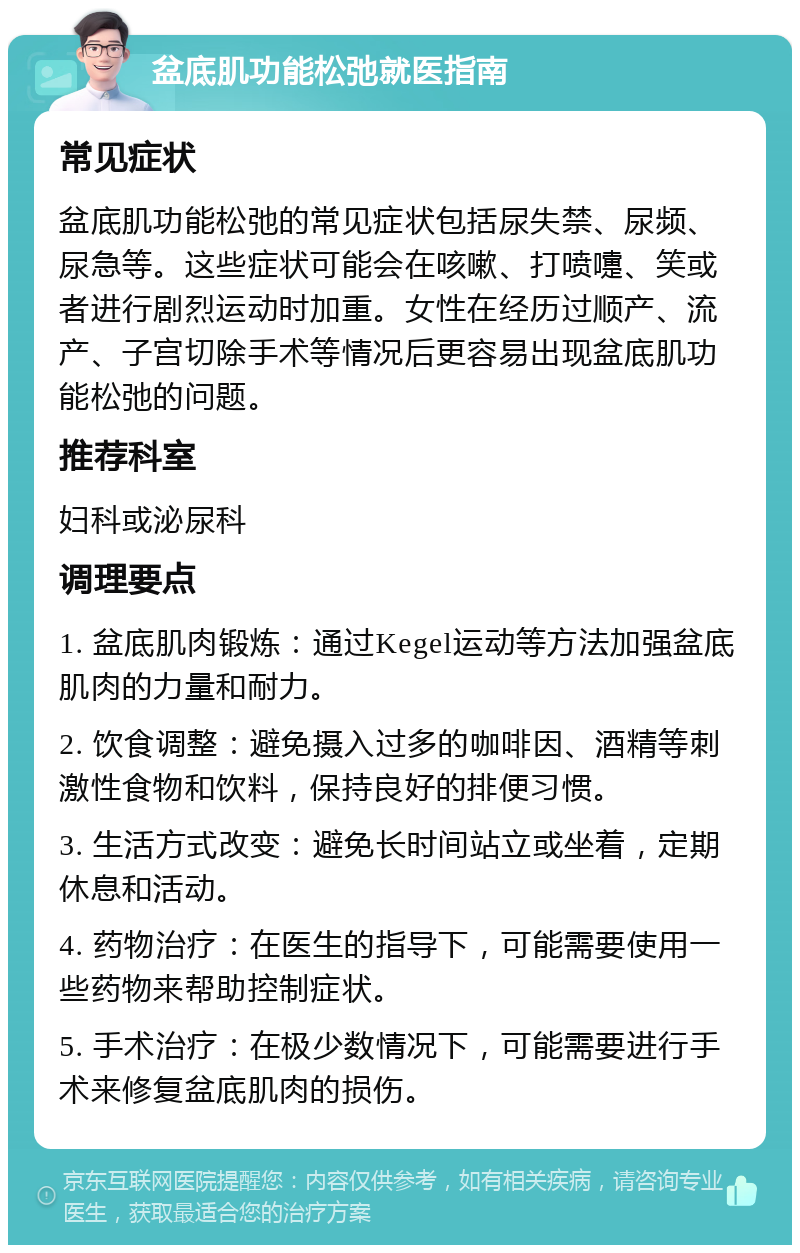 盆底肌功能松弛就医指南 常见症状 盆底肌功能松弛的常见症状包括尿失禁、尿频、尿急等。这些症状可能会在咳嗽、打喷嚏、笑或者进行剧烈运动时加重。女性在经历过顺产、流产、子宫切除手术等情况后更容易出现盆底肌功能松弛的问题。 推荐科室 妇科或泌尿科 调理要点 1. 盆底肌肉锻炼：通过Kegel运动等方法加强盆底肌肉的力量和耐力。 2. 饮食调整：避免摄入过多的咖啡因、酒精等刺激性食物和饮料，保持良好的排便习惯。 3. 生活方式改变：避免长时间站立或坐着，定期休息和活动。 4. 药物治疗：在医生的指导下，可能需要使用一些药物来帮助控制症状。 5. 手术治疗：在极少数情况下，可能需要进行手术来修复盆底肌肉的损伤。