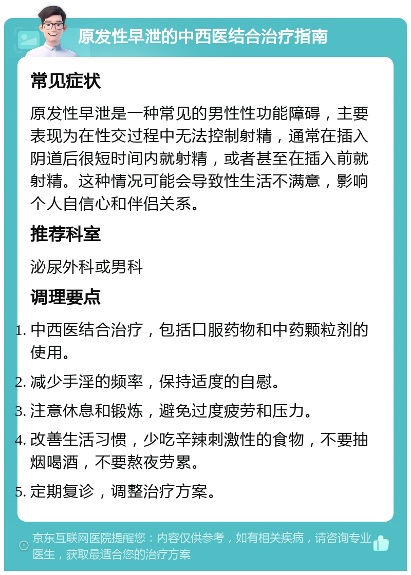 原发性早泄的中西医结合治疗指南 常见症状 原发性早泄是一种常见的男性性功能障碍，主要表现为在性交过程中无法控制射精，通常在插入阴道后很短时间内就射精，或者甚至在插入前就射精。这种情况可能会导致性生活不满意，影响个人自信心和伴侣关系。 推荐科室 泌尿外科或男科 调理要点 中西医结合治疗，包括口服药物和中药颗粒剂的使用。 减少手淫的频率，保持适度的自慰。 注意休息和锻炼，避免过度疲劳和压力。 改善生活习惯，少吃辛辣刺激性的食物，不要抽烟喝酒，不要熬夜劳累。 定期复诊，调整治疗方案。