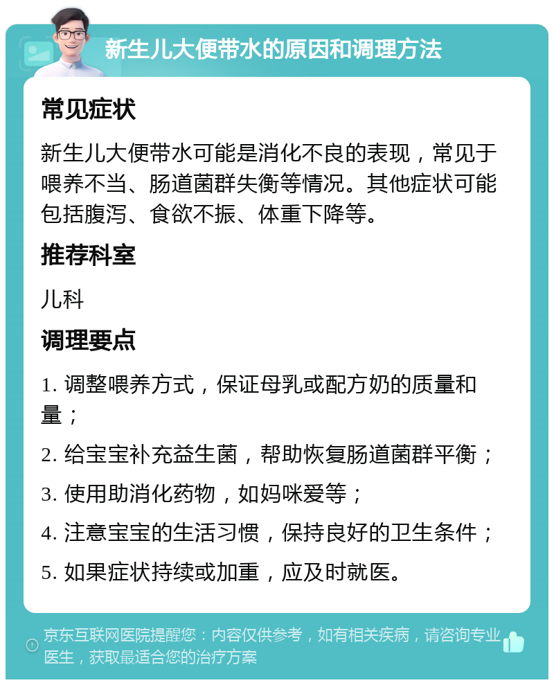 新生儿大便带水的原因和调理方法 常见症状 新生儿大便带水可能是消化不良的表现，常见于喂养不当、肠道菌群失衡等情况。其他症状可能包括腹泻、食欲不振、体重下降等。 推荐科室 儿科 调理要点 1. 调整喂养方式，保证母乳或配方奶的质量和量； 2. 给宝宝补充益生菌，帮助恢复肠道菌群平衡； 3. 使用助消化药物，如妈咪爱等； 4. 注意宝宝的生活习惯，保持良好的卫生条件； 5. 如果症状持续或加重，应及时就医。