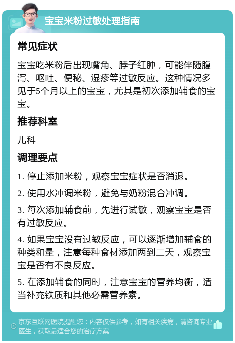 宝宝米粉过敏处理指南 常见症状 宝宝吃米粉后出现嘴角、脖子红肿，可能伴随腹泻、呕吐、便秘、湿疹等过敏反应。这种情况多见于5个月以上的宝宝，尤其是初次添加辅食的宝宝。 推荐科室 儿科 调理要点 1. 停止添加米粉，观察宝宝症状是否消退。 2. 使用水冲调米粉，避免与奶粉混合冲调。 3. 每次添加辅食前，先进行试敏，观察宝宝是否有过敏反应。 4. 如果宝宝没有过敏反应，可以逐渐增加辅食的种类和量，注意每种食材添加两到三天，观察宝宝是否有不良反应。 5. 在添加辅食的同时，注意宝宝的营养均衡，适当补充铁质和其他必需营养素。