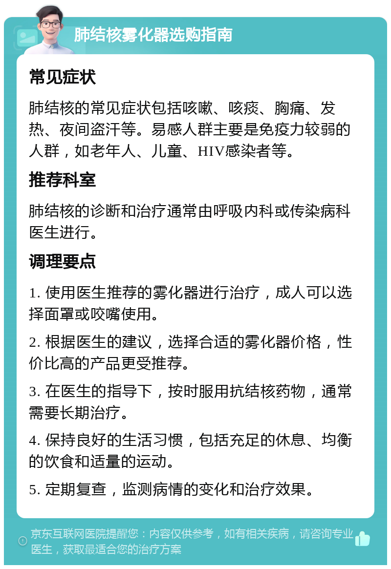 肺结核雾化器选购指南 常见症状 肺结核的常见症状包括咳嗽、咳痰、胸痛、发热、夜间盗汗等。易感人群主要是免疫力较弱的人群，如老年人、儿童、HIV感染者等。 推荐科室 肺结核的诊断和治疗通常由呼吸内科或传染病科医生进行。 调理要点 1. 使用医生推荐的雾化器进行治疗，成人可以选择面罩或咬嘴使用。 2. 根据医生的建议，选择合适的雾化器价格，性价比高的产品更受推荐。 3. 在医生的指导下，按时服用抗结核药物，通常需要长期治疗。 4. 保持良好的生活习惯，包括充足的休息、均衡的饮食和适量的运动。 5. 定期复查，监测病情的变化和治疗效果。