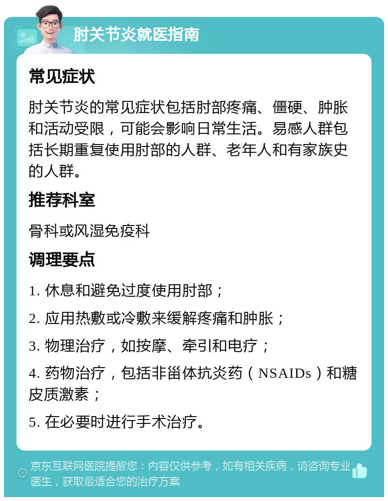 肘关节炎就医指南 常见症状 肘关节炎的常见症状包括肘部疼痛、僵硬、肿胀和活动受限，可能会影响日常生活。易感人群包括长期重复使用肘部的人群、老年人和有家族史的人群。 推荐科室 骨科或风湿免疫科 调理要点 1. 休息和避免过度使用肘部； 2. 应用热敷或冷敷来缓解疼痛和肿胀； 3. 物理治疗，如按摩、牵引和电疗； 4. 药物治疗，包括非甾体抗炎药（NSAIDs）和糖皮质激素； 5. 在必要时进行手术治疗。