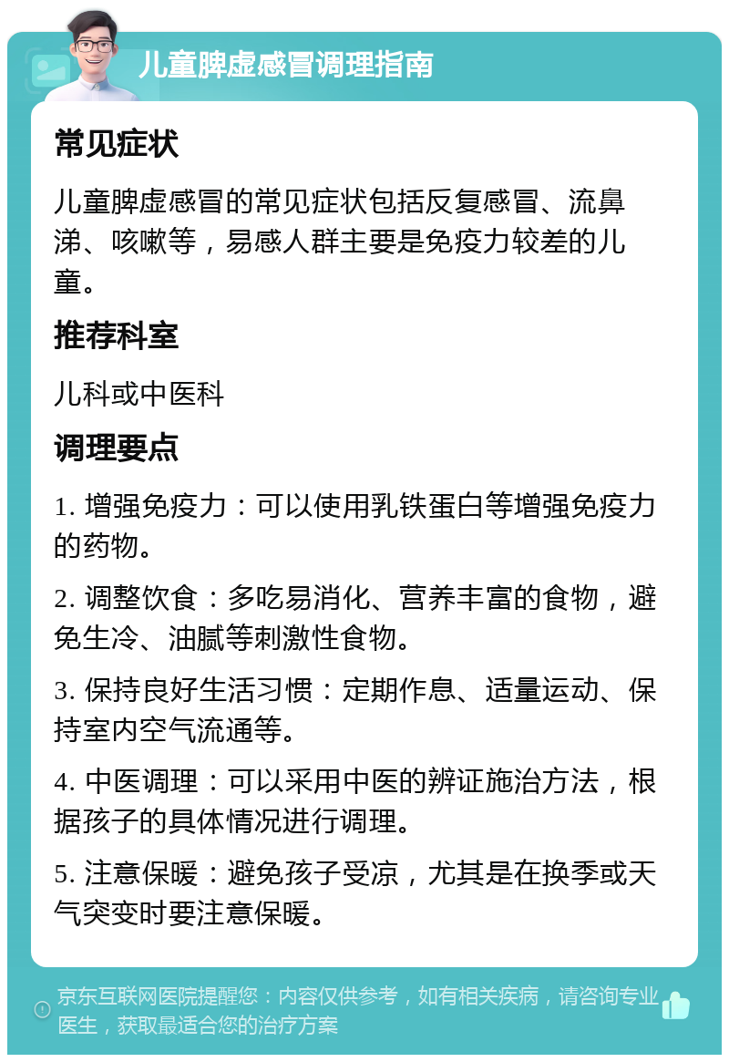 儿童脾虚感冒调理指南 常见症状 儿童脾虚感冒的常见症状包括反复感冒、流鼻涕、咳嗽等，易感人群主要是免疫力较差的儿童。 推荐科室 儿科或中医科 调理要点 1. 增强免疫力：可以使用乳铁蛋白等增强免疫力的药物。 2. 调整饮食：多吃易消化、营养丰富的食物，避免生冷、油腻等刺激性食物。 3. 保持良好生活习惯：定期作息、适量运动、保持室内空气流通等。 4. 中医调理：可以采用中医的辨证施治方法，根据孩子的具体情况进行调理。 5. 注意保暖：避免孩子受凉，尤其是在换季或天气突变时要注意保暖。