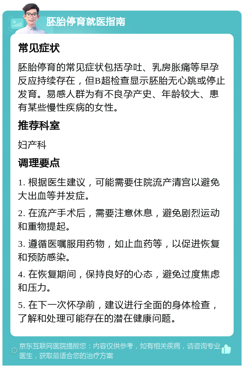 胚胎停育就医指南 常见症状 胚胎停育的常见症状包括孕吐、乳房胀痛等早孕反应持续存在，但B超检查显示胚胎无心跳或停止发育。易感人群为有不良孕产史、年龄较大、患有某些慢性疾病的女性。 推荐科室 妇产科 调理要点 1. 根据医生建议，可能需要住院流产清宫以避免大出血等并发症。 2. 在流产手术后，需要注意休息，避免剧烈运动和重物提起。 3. 遵循医嘱服用药物，如止血药等，以促进恢复和预防感染。 4. 在恢复期间，保持良好的心态，避免过度焦虑和压力。 5. 在下一次怀孕前，建议进行全面的身体检查，了解和处理可能存在的潜在健康问题。