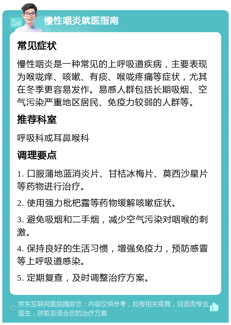 慢性咽炎就医指南 常见症状 慢性咽炎是一种常见的上呼吸道疾病，主要表现为喉咙痒、咳嗽、有痰、喉咙疼痛等症状，尤其在冬季更容易发作。易感人群包括长期吸烟、空气污染严重地区居民、免疫力较弱的人群等。 推荐科室 呼吸科或耳鼻喉科 调理要点 1. 口服蒲地蓝消炎片、甘桔冰梅片、莫西沙星片等药物进行治疗。 2. 使用强力枇杷露等药物缓解咳嗽症状。 3. 避免吸烟和二手烟，减少空气污染对咽喉的刺激。 4. 保持良好的生活习惯，增强免疫力，预防感冒等上呼吸道感染。 5. 定期复查，及时调整治疗方案。