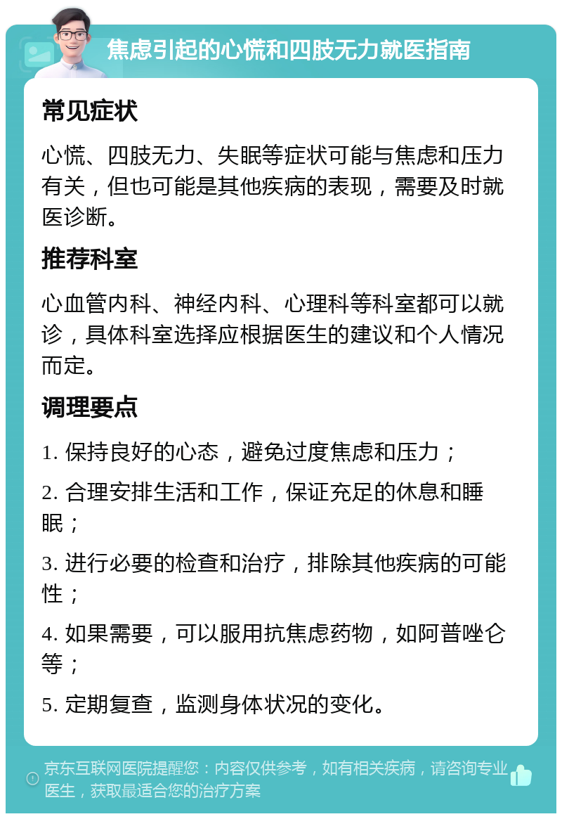 焦虑引起的心慌和四肢无力就医指南 常见症状 心慌、四肢无力、失眠等症状可能与焦虑和压力有关，但也可能是其他疾病的表现，需要及时就医诊断。 推荐科室 心血管内科、神经内科、心理科等科室都可以就诊，具体科室选择应根据医生的建议和个人情况而定。 调理要点 1. 保持良好的心态，避免过度焦虑和压力； 2. 合理安排生活和工作，保证充足的休息和睡眠； 3. 进行必要的检查和治疗，排除其他疾病的可能性； 4. 如果需要，可以服用抗焦虑药物，如阿普唑仑等； 5. 定期复查，监测身体状况的变化。