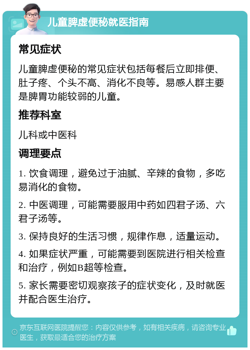 儿童脾虚便秘就医指南 常见症状 儿童脾虚便秘的常见症状包括每餐后立即排便、肚子疼、个头不高、消化不良等。易感人群主要是脾胃功能较弱的儿童。 推荐科室 儿科或中医科 调理要点 1. 饮食调理，避免过于油腻、辛辣的食物，多吃易消化的食物。 2. 中医调理，可能需要服用中药如四君子汤、六君子汤等。 3. 保持良好的生活习惯，规律作息，适量运动。 4. 如果症状严重，可能需要到医院进行相关检查和治疗，例如B超等检查。 5. 家长需要密切观察孩子的症状变化，及时就医并配合医生治疗。