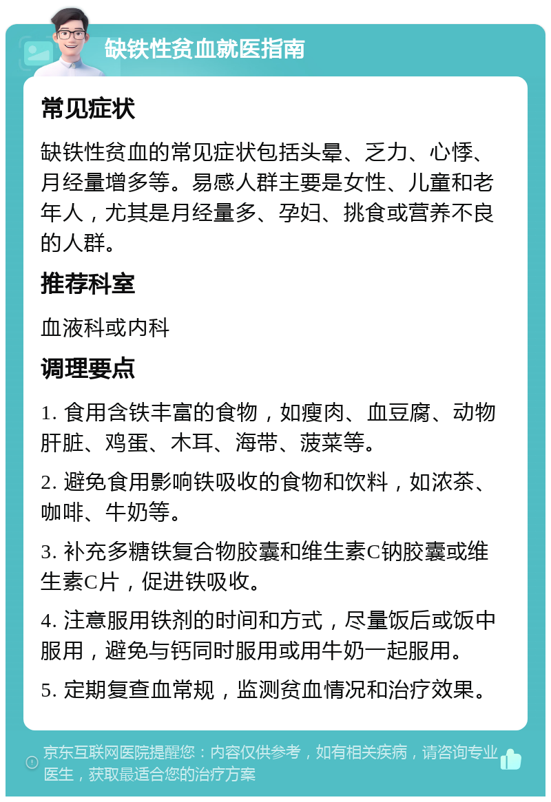 缺铁性贫血就医指南 常见症状 缺铁性贫血的常见症状包括头晕、乏力、心悸、月经量增多等。易感人群主要是女性、儿童和老年人，尤其是月经量多、孕妇、挑食或营养不良的人群。 推荐科室 血液科或内科 调理要点 1. 食用含铁丰富的食物，如瘦肉、血豆腐、动物肝脏、鸡蛋、木耳、海带、菠菜等。 2. 避免食用影响铁吸收的食物和饮料，如浓茶、咖啡、牛奶等。 3. 补充多糖铁复合物胶囊和维生素C钠胶囊或维生素C片，促进铁吸收。 4. 注意服用铁剂的时间和方式，尽量饭后或饭中服用，避免与钙同时服用或用牛奶一起服用。 5. 定期复查血常规，监测贫血情况和治疗效果。