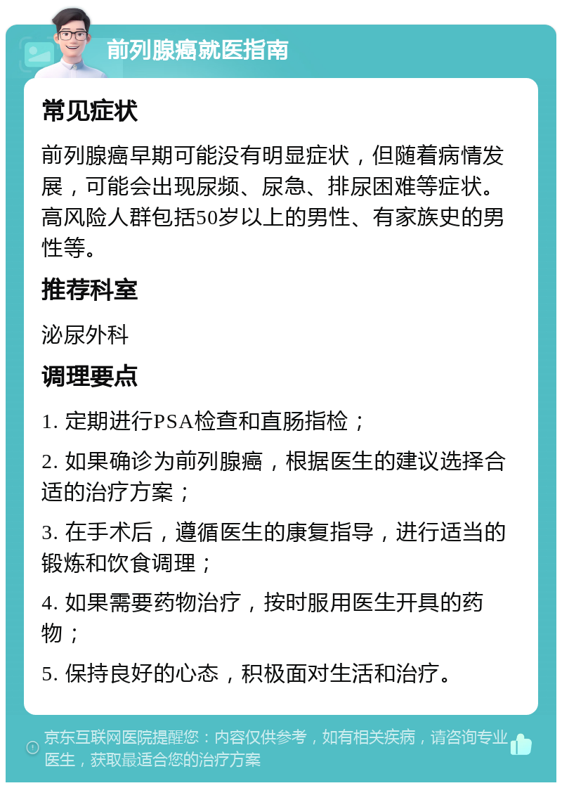 前列腺癌就医指南 常见症状 前列腺癌早期可能没有明显症状，但随着病情发展，可能会出现尿频、尿急、排尿困难等症状。高风险人群包括50岁以上的男性、有家族史的男性等。 推荐科室 泌尿外科 调理要点 1. 定期进行PSA检查和直肠指检； 2. 如果确诊为前列腺癌，根据医生的建议选择合适的治疗方案； 3. 在手术后，遵循医生的康复指导，进行适当的锻炼和饮食调理； 4. 如果需要药物治疗，按时服用医生开具的药物； 5. 保持良好的心态，积极面对生活和治疗。