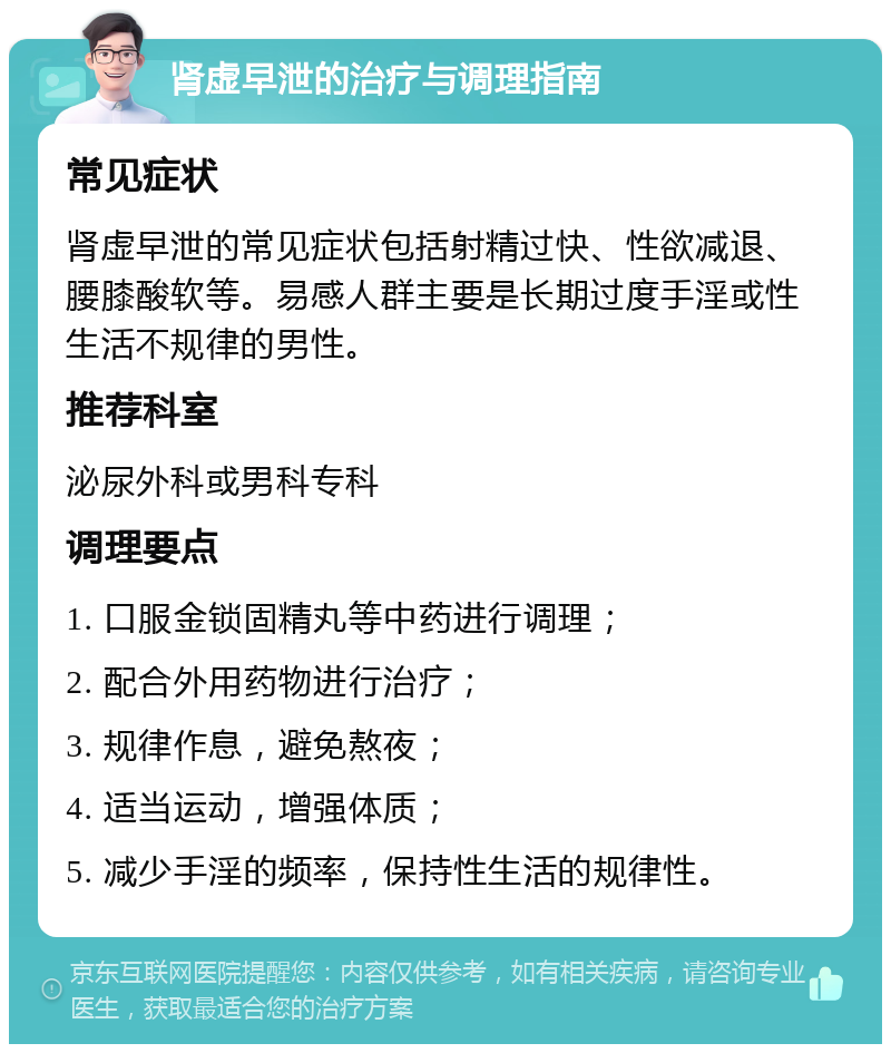 肾虚早泄的治疗与调理指南 常见症状 肾虚早泄的常见症状包括射精过快、性欲减退、腰膝酸软等。易感人群主要是长期过度手淫或性生活不规律的男性。 推荐科室 泌尿外科或男科专科 调理要点 1. 口服金锁固精丸等中药进行调理； 2. 配合外用药物进行治疗； 3. 规律作息，避免熬夜； 4. 适当运动，增强体质； 5. 减少手淫的频率，保持性生活的规律性。