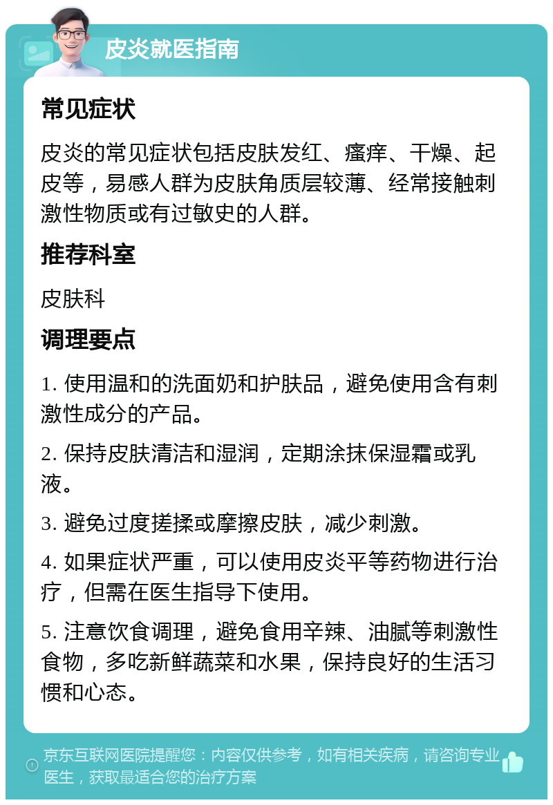 皮炎就医指南 常见症状 皮炎的常见症状包括皮肤发红、瘙痒、干燥、起皮等，易感人群为皮肤角质层较薄、经常接触刺激性物质或有过敏史的人群。 推荐科室 皮肤科 调理要点 1. 使用温和的洗面奶和护肤品，避免使用含有刺激性成分的产品。 2. 保持皮肤清洁和湿润，定期涂抹保湿霜或乳液。 3. 避免过度搓揉或摩擦皮肤，减少刺激。 4. 如果症状严重，可以使用皮炎平等药物进行治疗，但需在医生指导下使用。 5. 注意饮食调理，避免食用辛辣、油腻等刺激性食物，多吃新鲜蔬菜和水果，保持良好的生活习惯和心态。