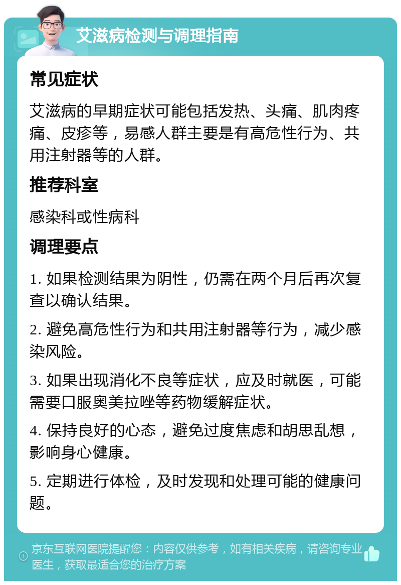 艾滋病检测与调理指南 常见症状 艾滋病的早期症状可能包括发热、头痛、肌肉疼痛、皮疹等，易感人群主要是有高危性行为、共用注射器等的人群。 推荐科室 感染科或性病科 调理要点 1. 如果检测结果为阴性，仍需在两个月后再次复查以确认结果。 2. 避免高危性行为和共用注射器等行为，减少感染风险。 3. 如果出现消化不良等症状，应及时就医，可能需要口服奥美拉唑等药物缓解症状。 4. 保持良好的心态，避免过度焦虑和胡思乱想，影响身心健康。 5. 定期进行体检，及时发现和处理可能的健康问题。