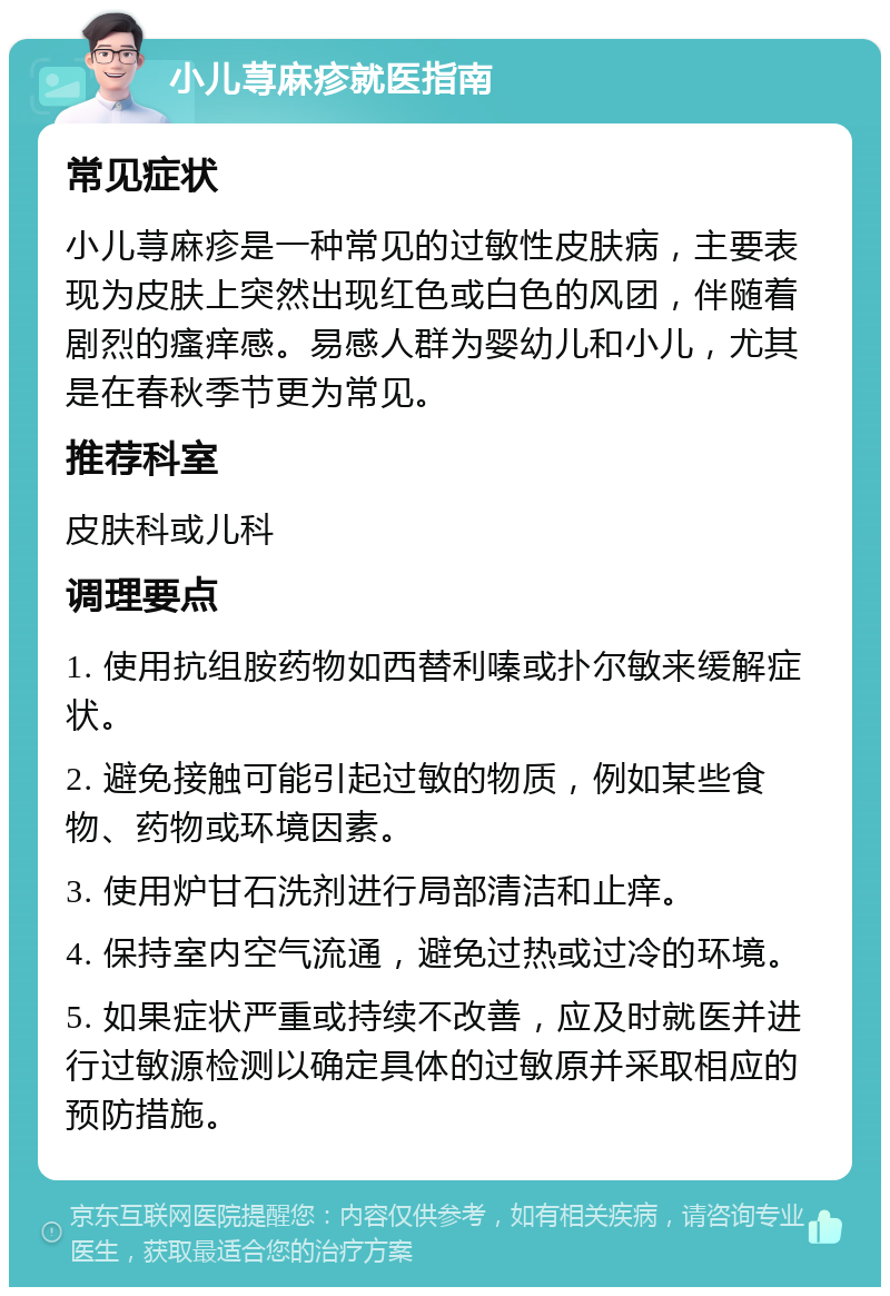 小儿荨麻疹就医指南 常见症状 小儿荨麻疹是一种常见的过敏性皮肤病，主要表现为皮肤上突然出现红色或白色的风团，伴随着剧烈的瘙痒感。易感人群为婴幼儿和小儿，尤其是在春秋季节更为常见。 推荐科室 皮肤科或儿科 调理要点 1. 使用抗组胺药物如西替利嗪或扑尔敏来缓解症状。 2. 避免接触可能引起过敏的物质，例如某些食物、药物或环境因素。 3. 使用炉甘石洗剂进行局部清洁和止痒。 4. 保持室内空气流通，避免过热或过冷的环境。 5. 如果症状严重或持续不改善，应及时就医并进行过敏源检测以确定具体的过敏原并采取相应的预防措施。