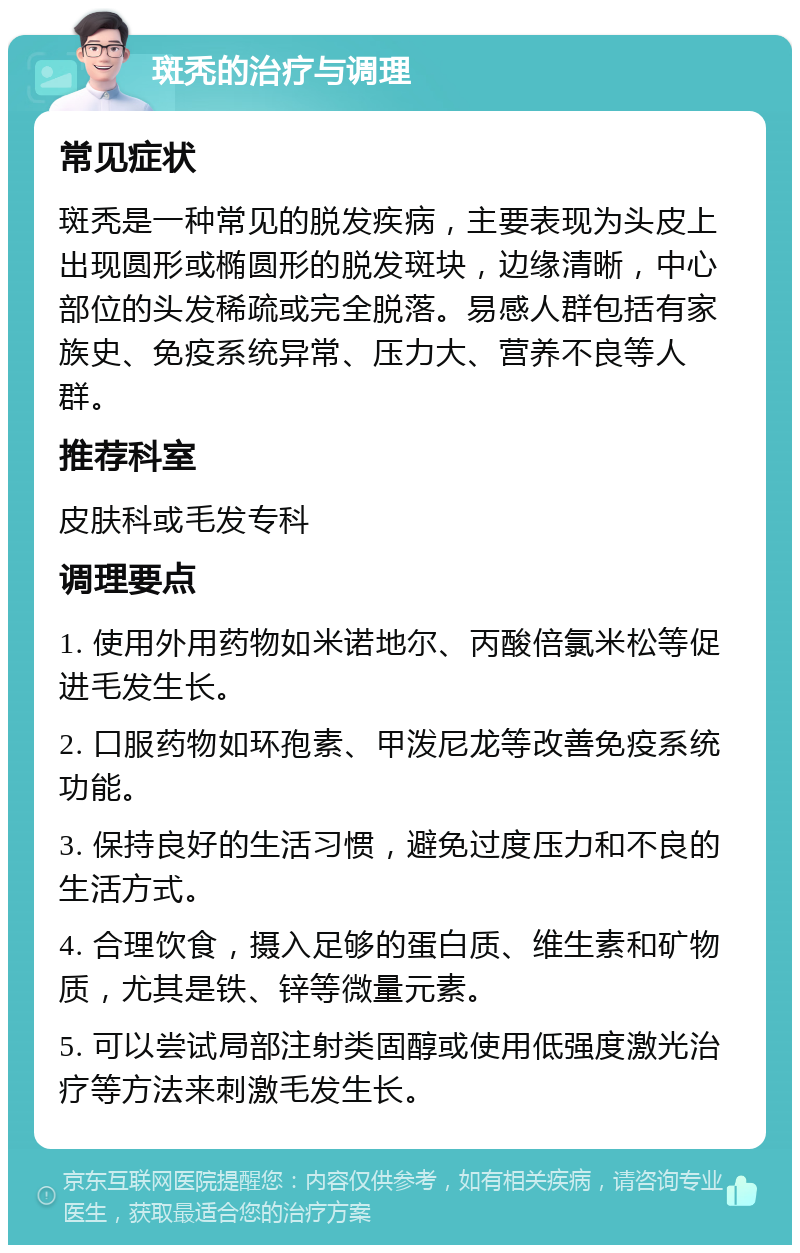 斑秃的治疗与调理 常见症状 斑秃是一种常见的脱发疾病，主要表现为头皮上出现圆形或椭圆形的脱发斑块，边缘清晰，中心部位的头发稀疏或完全脱落。易感人群包括有家族史、免疫系统异常、压力大、营养不良等人群。 推荐科室 皮肤科或毛发专科 调理要点 1. 使用外用药物如米诺地尔、丙酸倍氯米松等促进毛发生长。 2. 口服药物如环孢素、甲泼尼龙等改善免疫系统功能。 3. 保持良好的生活习惯，避免过度压力和不良的生活方式。 4. 合理饮食，摄入足够的蛋白质、维生素和矿物质，尤其是铁、锌等微量元素。 5. 可以尝试局部注射类固醇或使用低强度激光治疗等方法来刺激毛发生长。