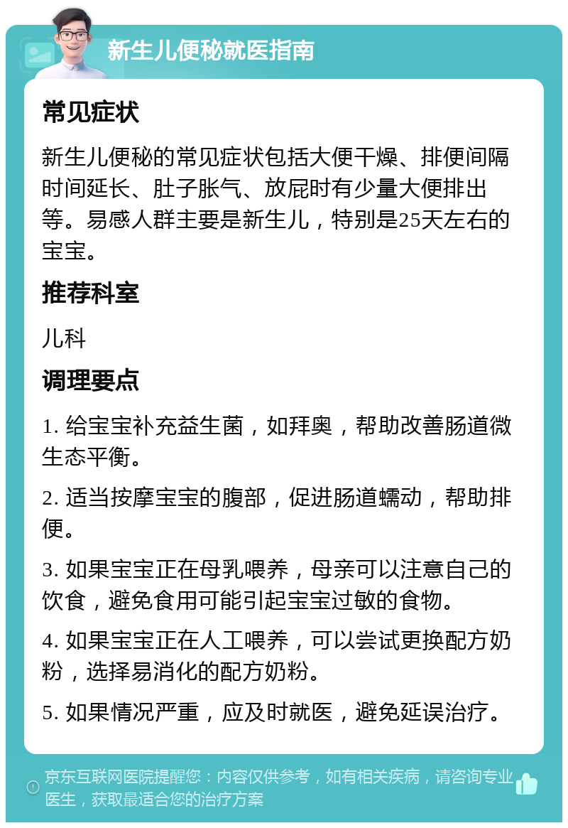 新生儿便秘就医指南 常见症状 新生儿便秘的常见症状包括大便干燥、排便间隔时间延长、肚子胀气、放屁时有少量大便排出等。易感人群主要是新生儿，特别是25天左右的宝宝。 推荐科室 儿科 调理要点 1. 给宝宝补充益生菌，如拜奥，帮助改善肠道微生态平衡。 2. 适当按摩宝宝的腹部，促进肠道蠕动，帮助排便。 3. 如果宝宝正在母乳喂养，母亲可以注意自己的饮食，避免食用可能引起宝宝过敏的食物。 4. 如果宝宝正在人工喂养，可以尝试更换配方奶粉，选择易消化的配方奶粉。 5. 如果情况严重，应及时就医，避免延误治疗。