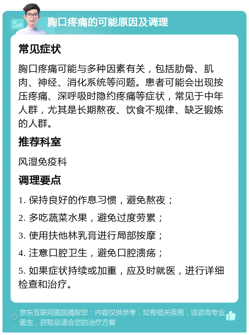 胸口疼痛的可能原因及调理 常见症状 胸口疼痛可能与多种因素有关，包括肋骨、肌肉、神经、消化系统等问题。患者可能会出现按压疼痛、深呼吸时隐约疼痛等症状，常见于中年人群，尤其是长期熬夜、饮食不规律、缺乏锻炼的人群。 推荐科室 风湿免疫科 调理要点 1. 保持良好的作息习惯，避免熬夜； 2. 多吃蔬菜水果，避免过度劳累； 3. 使用扶他林乳膏进行局部按摩； 4. 注意口腔卫生，避免口腔溃疡； 5. 如果症状持续或加重，应及时就医，进行详细检查和治疗。