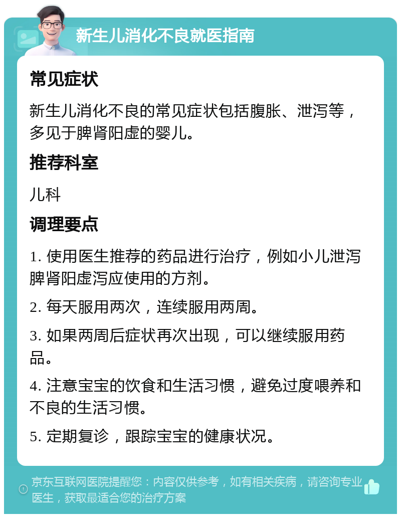 新生儿消化不良就医指南 常见症状 新生儿消化不良的常见症状包括腹胀、泄泻等，多见于脾肾阳虚的婴儿。 推荐科室 儿科 调理要点 1. 使用医生推荐的药品进行治疗，例如小儿泄泻脾肾阳虚泻应使用的方剂。 2. 每天服用两次，连续服用两周。 3. 如果两周后症状再次出现，可以继续服用药品。 4. 注意宝宝的饮食和生活习惯，避免过度喂养和不良的生活习惯。 5. 定期复诊，跟踪宝宝的健康状况。