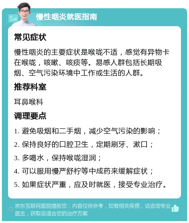 慢性咽炎就医指南 常见症状 慢性咽炎的主要症状是喉咙不适，感觉有异物卡在喉咙，咳嗽、咳痰等。易感人群包括长期吸烟、空气污染环境中工作或生活的人群。 推荐科室 耳鼻喉科 调理要点 1. 避免吸烟和二手烟，减少空气污染的影响； 2. 保持良好的口腔卫生，定期刷牙、漱口； 3. 多喝水，保持喉咙湿润； 4. 可以服用慢严舒柠等中成药来缓解症状； 5. 如果症状严重，应及时就医，接受专业治疗。