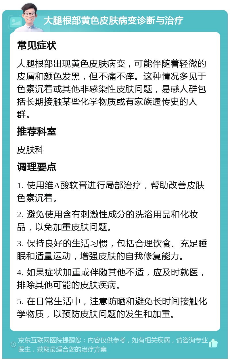 大腿根部黄色皮肤病变诊断与治疗 常见症状 大腿根部出现黄色皮肤病变，可能伴随着轻微的皮屑和颜色发黑，但不痛不痒。这种情况多见于色素沉着或其他非感染性皮肤问题，易感人群包括长期接触某些化学物质或有家族遗传史的人群。 推荐科室 皮肤科 调理要点 1. 使用维A酸软膏进行局部治疗，帮助改善皮肤色素沉着。 2. 避免使用含有刺激性成分的洗浴用品和化妆品，以免加重皮肤问题。 3. 保持良好的生活习惯，包括合理饮食、充足睡眠和适量运动，增强皮肤的自我修复能力。 4. 如果症状加重或伴随其他不适，应及时就医，排除其他可能的皮肤疾病。 5. 在日常生活中，注意防晒和避免长时间接触化学物质，以预防皮肤问题的发生和加重。