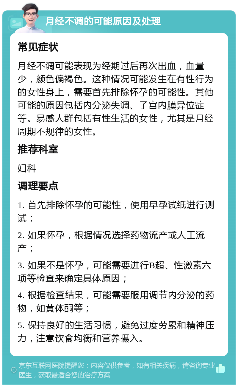 月经不调的可能原因及处理 常见症状 月经不调可能表现为经期过后再次出血，血量少，颜色偏褐色。这种情况可能发生在有性行为的女性身上，需要首先排除怀孕的可能性。其他可能的原因包括内分泌失调、子宫内膜异位症等。易感人群包括有性生活的女性，尤其是月经周期不规律的女性。 推荐科室 妇科 调理要点 1. 首先排除怀孕的可能性，使用早孕试纸进行测试； 2. 如果怀孕，根据情况选择药物流产或人工流产； 3. 如果不是怀孕，可能需要进行B超、性激素六项等检查来确定具体原因； 4. 根据检查结果，可能需要服用调节内分泌的药物，如黄体酮等； 5. 保持良好的生活习惯，避免过度劳累和精神压力，注意饮食均衡和营养摄入。