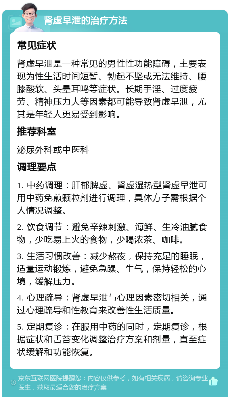 肾虚早泄的治疗方法 常见症状 肾虚早泄是一种常见的男性性功能障碍，主要表现为性生活时间短暂、勃起不坚或无法维持、腰膝酸软、头晕耳鸣等症状。长期手淫、过度疲劳、精神压力大等因素都可能导致肾虚早泄，尤其是年轻人更易受到影响。 推荐科室 泌尿外科或中医科 调理要点 1. 中药调理：肝郁脾虚、肾虚湿热型肾虚早泄可用中药免煎颗粒剂进行调理，具体方子需根据个人情况调整。 2. 饮食调节：避免辛辣刺激、海鲜、生冷油腻食物，少吃易上火的食物，少喝浓茶、咖啡。 3. 生活习惯改善：减少熬夜，保持充足的睡眠，适量运动锻炼，避免急躁、生气，保持轻松的心境，缓解压力。 4. 心理疏导：肾虚早泄与心理因素密切相关，通过心理疏导和性教育来改善性生活质量。 5. 定期复诊：在服用中药的同时，定期复诊，根据症状和舌苔变化调整治疗方案和剂量，直至症状缓解和功能恢复。