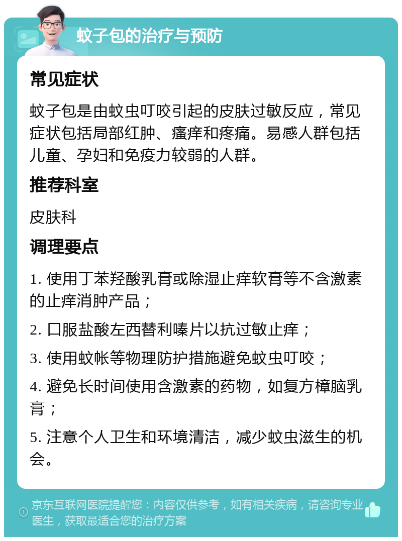 蚊子包的治疗与预防 常见症状 蚊子包是由蚊虫叮咬引起的皮肤过敏反应，常见症状包括局部红肿、瘙痒和疼痛。易感人群包括儿童、孕妇和免疫力较弱的人群。 推荐科室 皮肤科 调理要点 1. 使用丁苯羟酸乳膏或除湿止痒软膏等不含激素的止痒消肿产品； 2. 口服盐酸左西替利嗪片以抗过敏止痒； 3. 使用蚊帐等物理防护措施避免蚊虫叮咬； 4. 避免长时间使用含激素的药物，如复方樟脑乳膏； 5. 注意个人卫生和环境清洁，减少蚊虫滋生的机会。