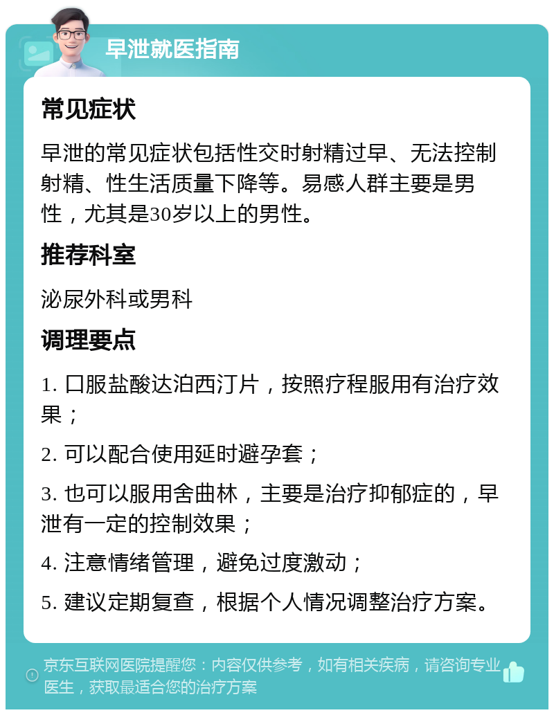 早泄就医指南 常见症状 早泄的常见症状包括性交时射精过早、无法控制射精、性生活质量下降等。易感人群主要是男性，尤其是30岁以上的男性。 推荐科室 泌尿外科或男科 调理要点 1. 口服盐酸达泊西汀片，按照疗程服用有治疗效果； 2. 可以配合使用延时避孕套； 3. 也可以服用舍曲林，主要是治疗抑郁症的，早泄有一定的控制效果； 4. 注意情绪管理，避免过度激动； 5. 建议定期复查，根据个人情况调整治疗方案。