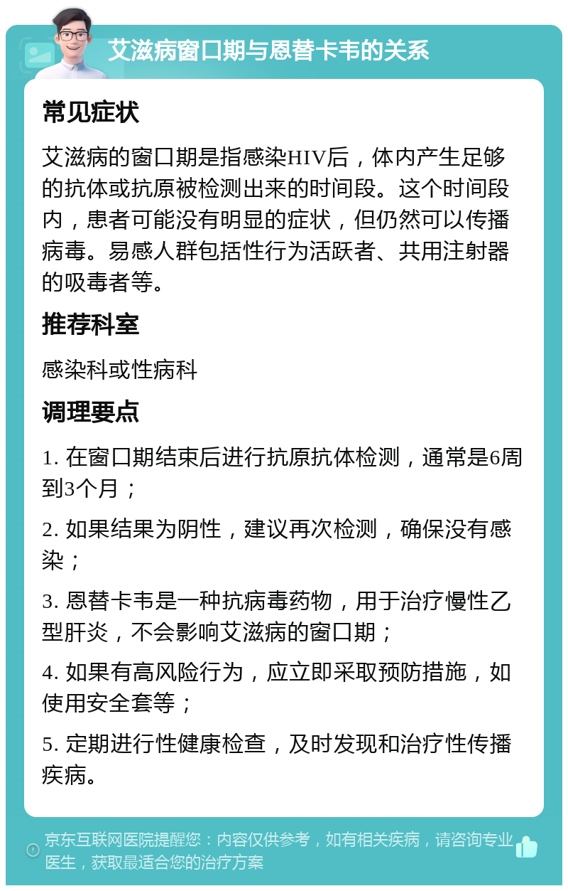 艾滋病窗口期与恩替卡韦的关系 常见症状 艾滋病的窗口期是指感染HIV后，体内产生足够的抗体或抗原被检测出来的时间段。这个时间段内，患者可能没有明显的症状，但仍然可以传播病毒。易感人群包括性行为活跃者、共用注射器的吸毒者等。 推荐科室 感染科或性病科 调理要点 1. 在窗口期结束后进行抗原抗体检测，通常是6周到3个月； 2. 如果结果为阴性，建议再次检测，确保没有感染； 3. 恩替卡韦是一种抗病毒药物，用于治疗慢性乙型肝炎，不会影响艾滋病的窗口期； 4. 如果有高风险行为，应立即采取预防措施，如使用安全套等； 5. 定期进行性健康检查，及时发现和治疗性传播疾病。