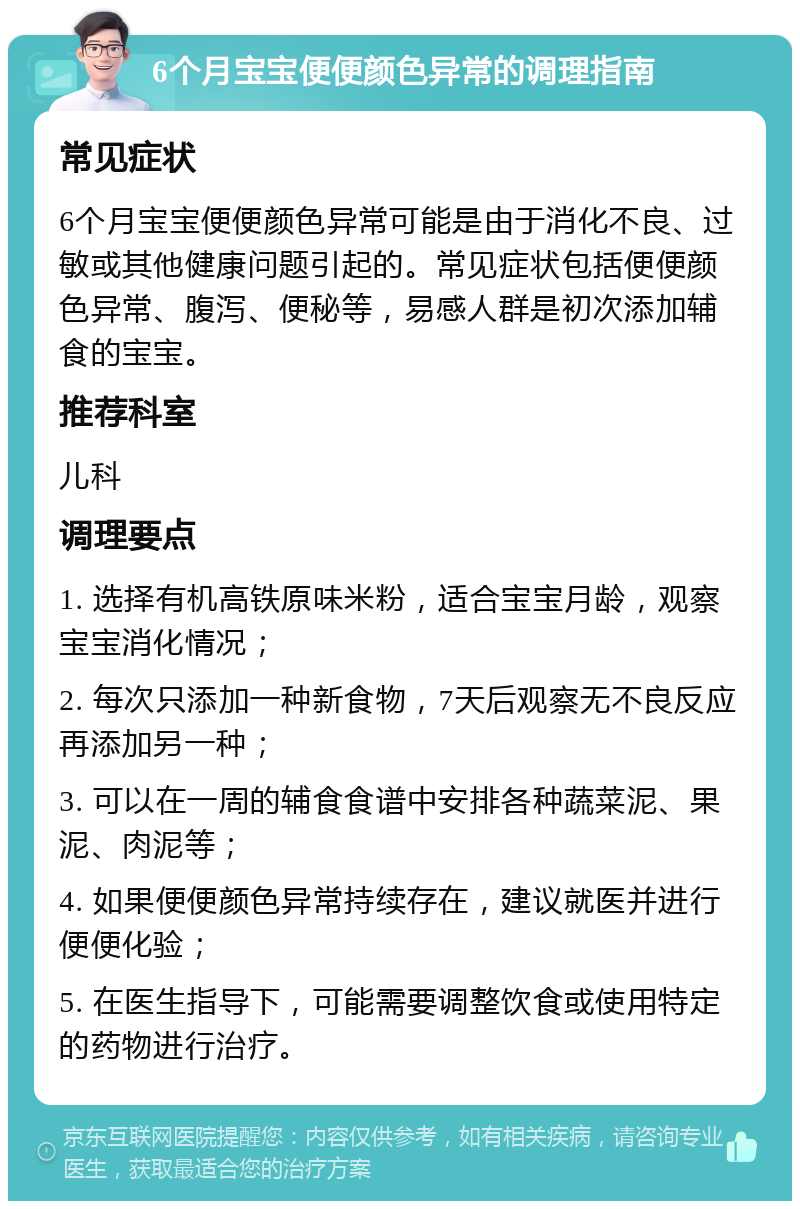 6个月宝宝便便颜色异常的调理指南 常见症状 6个月宝宝便便颜色异常可能是由于消化不良、过敏或其他健康问题引起的。常见症状包括便便颜色异常、腹泻、便秘等，易感人群是初次添加辅食的宝宝。 推荐科室 儿科 调理要点 1. 选择有机高铁原味米粉，适合宝宝月龄，观察宝宝消化情况； 2. 每次只添加一种新食物，7天后观察无不良反应再添加另一种； 3. 可以在一周的辅食食谱中安排各种蔬菜泥、果泥、肉泥等； 4. 如果便便颜色异常持续存在，建议就医并进行便便化验； 5. 在医生指导下，可能需要调整饮食或使用特定的药物进行治疗。