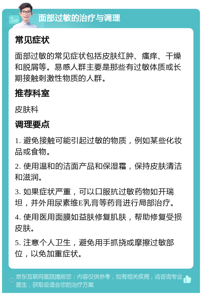 面部过敏的治疗与调理 常见症状 面部过敏的常见症状包括皮肤红肿、瘙痒、干燥和脱屑等。易感人群主要是那些有过敏体质或长期接触刺激性物质的人群。 推荐科室 皮肤科 调理要点 1. 避免接触可能引起过敏的物质，例如某些化妆品或食物。 2. 使用温和的洁面产品和保湿霜，保持皮肤清洁和滋润。 3. 如果症状严重，可以口服抗过敏药物如开瑞坦，并外用尿素维E乳膏等药膏进行局部治疗。 4. 使用医用面膜如益肤修复肌肤，帮助修复受损皮肤。 5. 注意个人卫生，避免用手抓挠或摩擦过敏部位，以免加重症状。