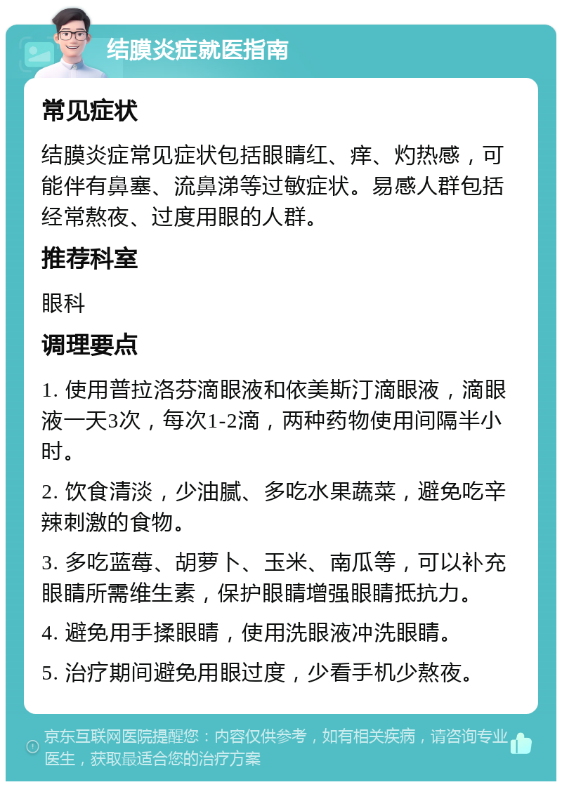 结膜炎症就医指南 常见症状 结膜炎症常见症状包括眼睛红、痒、灼热感，可能伴有鼻塞、流鼻涕等过敏症状。易感人群包括经常熬夜、过度用眼的人群。 推荐科室 眼科 调理要点 1. 使用普拉洛芬滴眼液和依美斯汀滴眼液，滴眼液一天3次，每次1-2滴，两种药物使用间隔半小时。 2. 饮食清淡，少油腻、多吃水果蔬菜，避免吃辛辣刺激的食物。 3. 多吃蓝莓、胡萝卜、玉米、南瓜等，可以补充眼睛所需维生素，保护眼睛增强眼睛抵抗力。 4. 避免用手揉眼睛，使用洗眼液冲洗眼睛。 5. 治疗期间避免用眼过度，少看手机少熬夜。