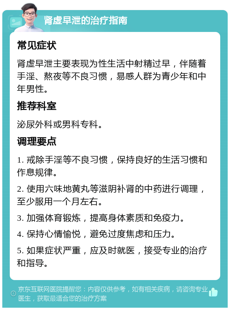 肾虚早泄的治疗指南 常见症状 肾虚早泄主要表现为性生活中射精过早，伴随着手淫、熬夜等不良习惯，易感人群为青少年和中年男性。 推荐科室 泌尿外科或男科专科。 调理要点 1. 戒除手淫等不良习惯，保持良好的生活习惯和作息规律。 2. 使用六味地黄丸等滋阴补肾的中药进行调理，至少服用一个月左右。 3. 加强体育锻炼，提高身体素质和免疫力。 4. 保持心情愉悦，避免过度焦虑和压力。 5. 如果症状严重，应及时就医，接受专业的治疗和指导。