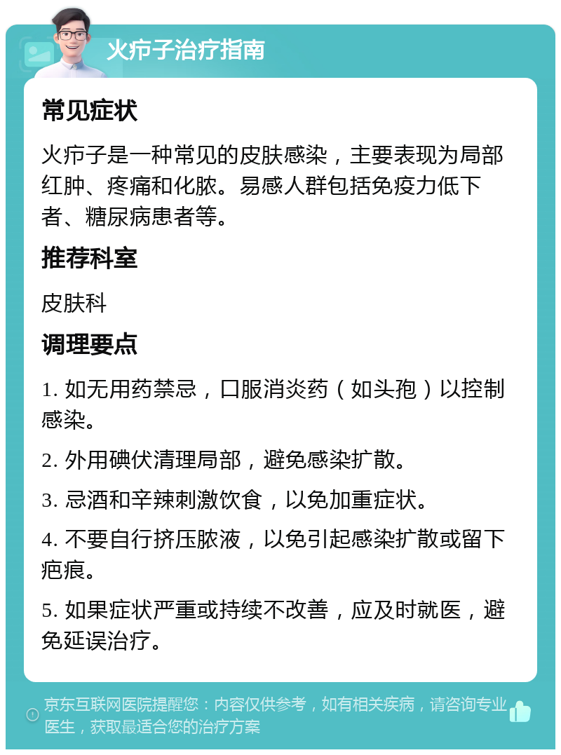 火疖子治疗指南 常见症状 火疖子是一种常见的皮肤感染，主要表现为局部红肿、疼痛和化脓。易感人群包括免疫力低下者、糖尿病患者等。 推荐科室 皮肤科 调理要点 1. 如无用药禁忌，口服消炎药（如头孢）以控制感染。 2. 外用碘伏清理局部，避免感染扩散。 3. 忌酒和辛辣刺激饮食，以免加重症状。 4. 不要自行挤压脓液，以免引起感染扩散或留下疤痕。 5. 如果症状严重或持续不改善，应及时就医，避免延误治疗。