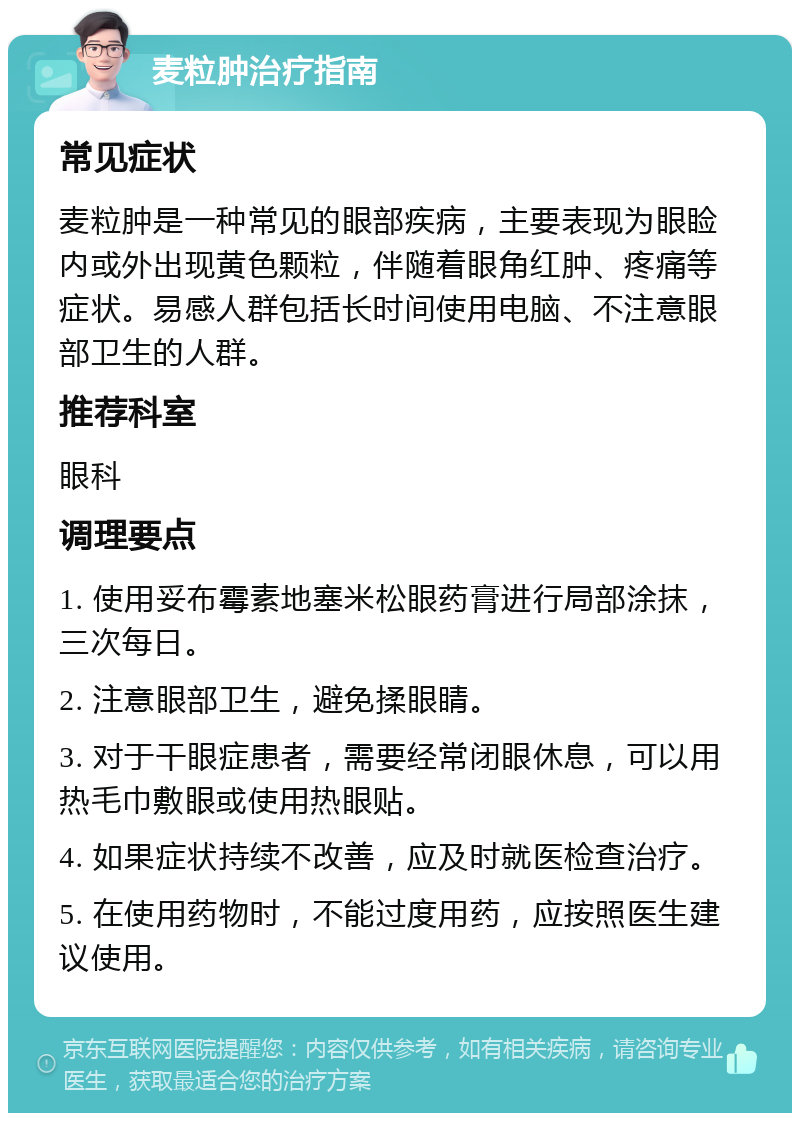 麦粒肿治疗指南 常见症状 麦粒肿是一种常见的眼部疾病，主要表现为眼睑内或外出现黄色颗粒，伴随着眼角红肿、疼痛等症状。易感人群包括长时间使用电脑、不注意眼部卫生的人群。 推荐科室 眼科 调理要点 1. 使用妥布霉素地塞米松眼药膏进行局部涂抹，三次每日。 2. 注意眼部卫生，避免揉眼睛。 3. 对于干眼症患者，需要经常闭眼休息，可以用热毛巾敷眼或使用热眼贴。 4. 如果症状持续不改善，应及时就医检查治疗。 5. 在使用药物时，不能过度用药，应按照医生建议使用。