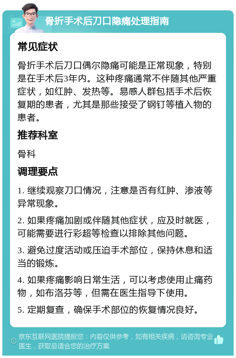 骨折手术后刀口隐痛处理指南 常见症状 骨折手术后刀口偶尔隐痛可能是正常现象，特别是在手术后3年内。这种疼痛通常不伴随其他严重症状，如红肿、发热等。易感人群包括手术后恢复期的患者，尤其是那些接受了钢钉等植入物的患者。 推荐科室 骨科 调理要点 1. 继续观察刀口情况，注意是否有红肿、渗液等异常现象。 2. 如果疼痛加剧或伴随其他症状，应及时就医，可能需要进行彩超等检查以排除其他问题。 3. 避免过度活动或压迫手术部位，保持休息和适当的锻炼。 4. 如果疼痛影响日常生活，可以考虑使用止痛药物，如布洛芬等，但需在医生指导下使用。 5. 定期复查，确保手术部位的恢复情况良好。