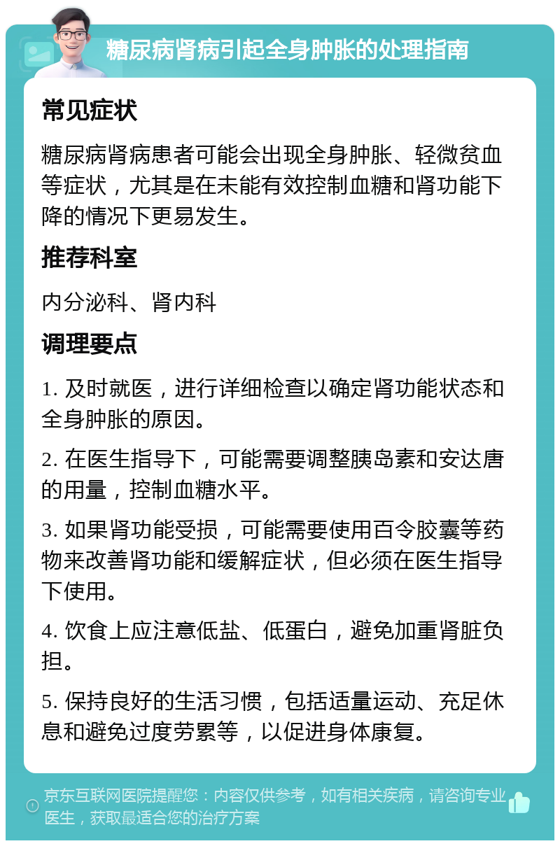 糖尿病肾病引起全身肿胀的处理指南 常见症状 糖尿病肾病患者可能会出现全身肿胀、轻微贫血等症状，尤其是在未能有效控制血糖和肾功能下降的情况下更易发生。 推荐科室 内分泌科、肾内科 调理要点 1. 及时就医，进行详细检查以确定肾功能状态和全身肿胀的原因。 2. 在医生指导下，可能需要调整胰岛素和安达唐的用量，控制血糖水平。 3. 如果肾功能受损，可能需要使用百令胶囊等药物来改善肾功能和缓解症状，但必须在医生指导下使用。 4. 饮食上应注意低盐、低蛋白，避免加重肾脏负担。 5. 保持良好的生活习惯，包括适量运动、充足休息和避免过度劳累等，以促进身体康复。