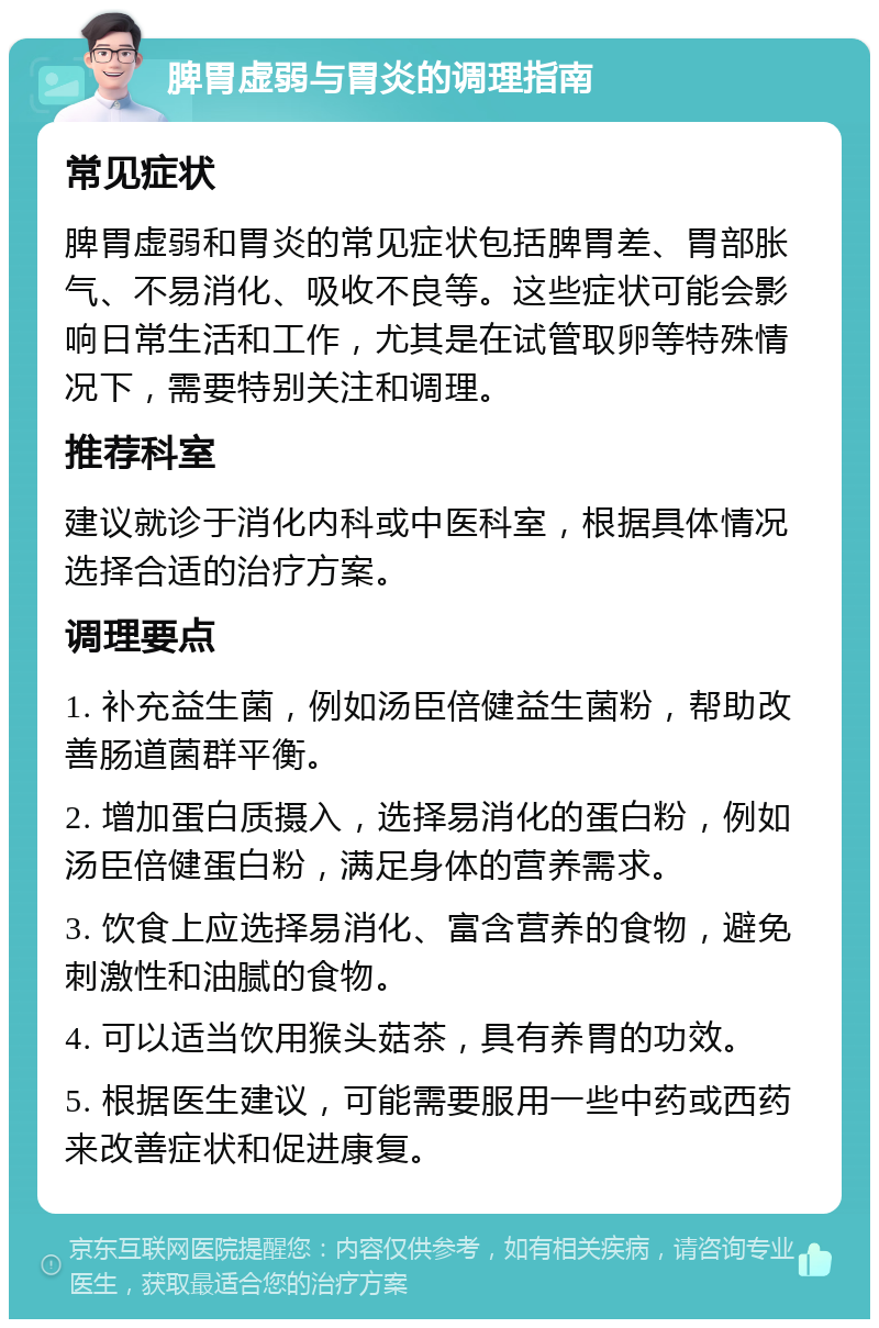 脾胃虚弱与胃炎的调理指南 常见症状 脾胃虚弱和胃炎的常见症状包括脾胃差、胃部胀气、不易消化、吸收不良等。这些症状可能会影响日常生活和工作，尤其是在试管取卵等特殊情况下，需要特别关注和调理。 推荐科室 建议就诊于消化内科或中医科室，根据具体情况选择合适的治疗方案。 调理要点 1. 补充益生菌，例如汤臣倍健益生菌粉，帮助改善肠道菌群平衡。 2. 增加蛋白质摄入，选择易消化的蛋白粉，例如汤臣倍健蛋白粉，满足身体的营养需求。 3. 饮食上应选择易消化、富含营养的食物，避免刺激性和油腻的食物。 4. 可以适当饮用猴头菇茶，具有养胃的功效。 5. 根据医生建议，可能需要服用一些中药或西药来改善症状和促进康复。