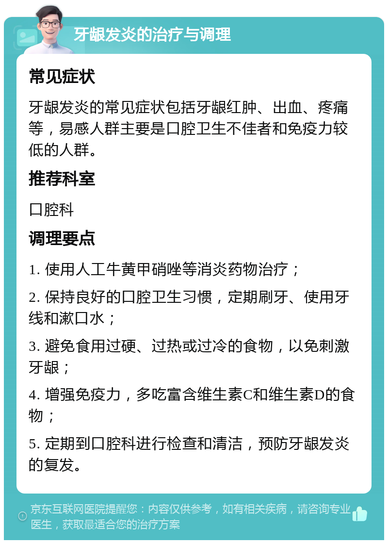 牙龈发炎的治疗与调理 常见症状 牙龈发炎的常见症状包括牙龈红肿、出血、疼痛等，易感人群主要是口腔卫生不佳者和免疫力较低的人群。 推荐科室 口腔科 调理要点 1. 使用人工牛黄甲硝唑等消炎药物治疗； 2. 保持良好的口腔卫生习惯，定期刷牙、使用牙线和漱口水； 3. 避免食用过硬、过热或过冷的食物，以免刺激牙龈； 4. 增强免疫力，多吃富含维生素C和维生素D的食物； 5. 定期到口腔科进行检查和清洁，预防牙龈发炎的复发。