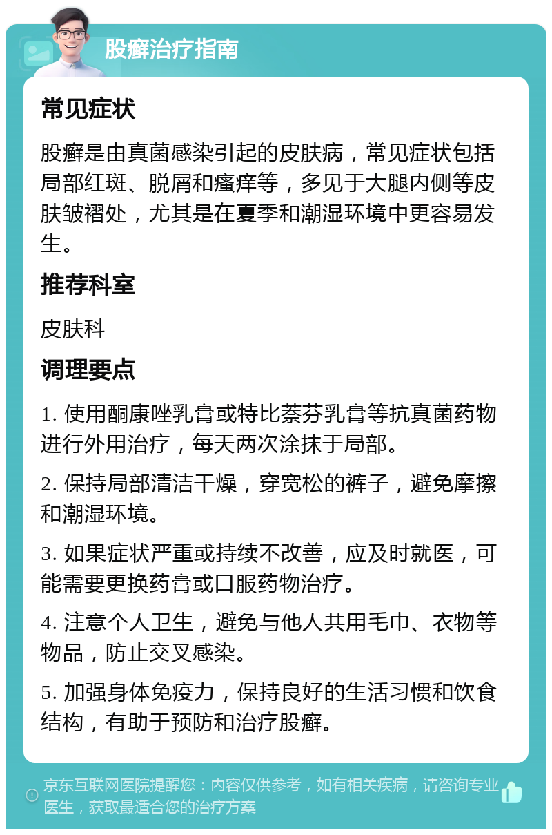 股癣治疗指南 常见症状 股癣是由真菌感染引起的皮肤病，常见症状包括局部红斑、脱屑和瘙痒等，多见于大腿内侧等皮肤皱褶处，尤其是在夏季和潮湿环境中更容易发生。 推荐科室 皮肤科 调理要点 1. 使用酮康唑乳膏或特比萘芬乳膏等抗真菌药物进行外用治疗，每天两次涂抹于局部。 2. 保持局部清洁干燥，穿宽松的裤子，避免摩擦和潮湿环境。 3. 如果症状严重或持续不改善，应及时就医，可能需要更换药膏或口服药物治疗。 4. 注意个人卫生，避免与他人共用毛巾、衣物等物品，防止交叉感染。 5. 加强身体免疫力，保持良好的生活习惯和饮食结构，有助于预防和治疗股癣。