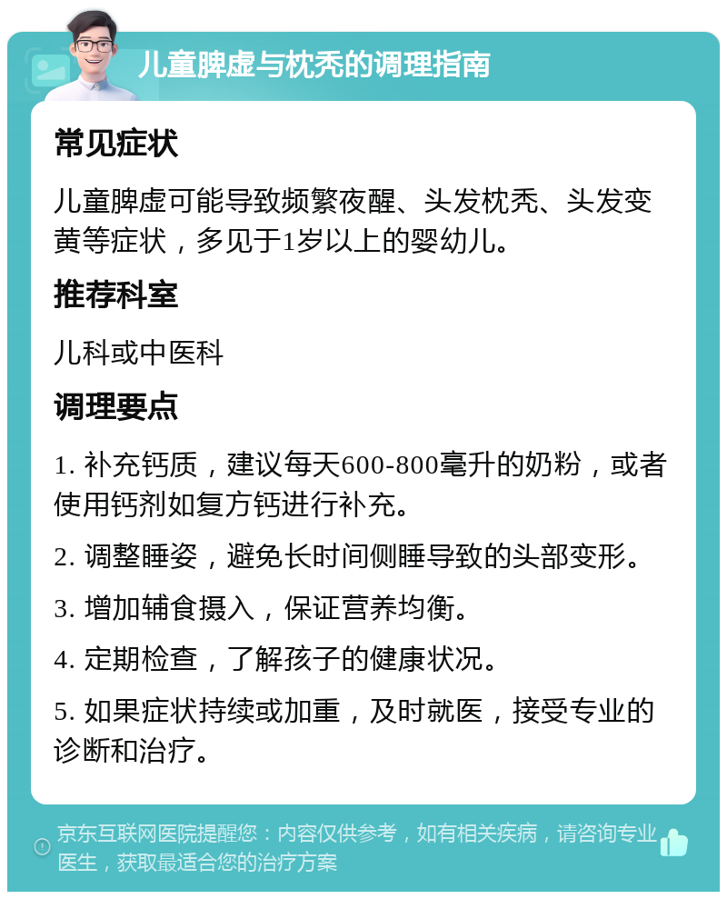 儿童脾虚与枕秃的调理指南 常见症状 儿童脾虚可能导致频繁夜醒、头发枕秃、头发变黄等症状，多见于1岁以上的婴幼儿。 推荐科室 儿科或中医科 调理要点 1. 补充钙质，建议每天600-800毫升的奶粉，或者使用钙剂如复方钙进行补充。 2. 调整睡姿，避免长时间侧睡导致的头部变形。 3. 增加辅食摄入，保证营养均衡。 4. 定期检查，了解孩子的健康状况。 5. 如果症状持续或加重，及时就医，接受专业的诊断和治疗。