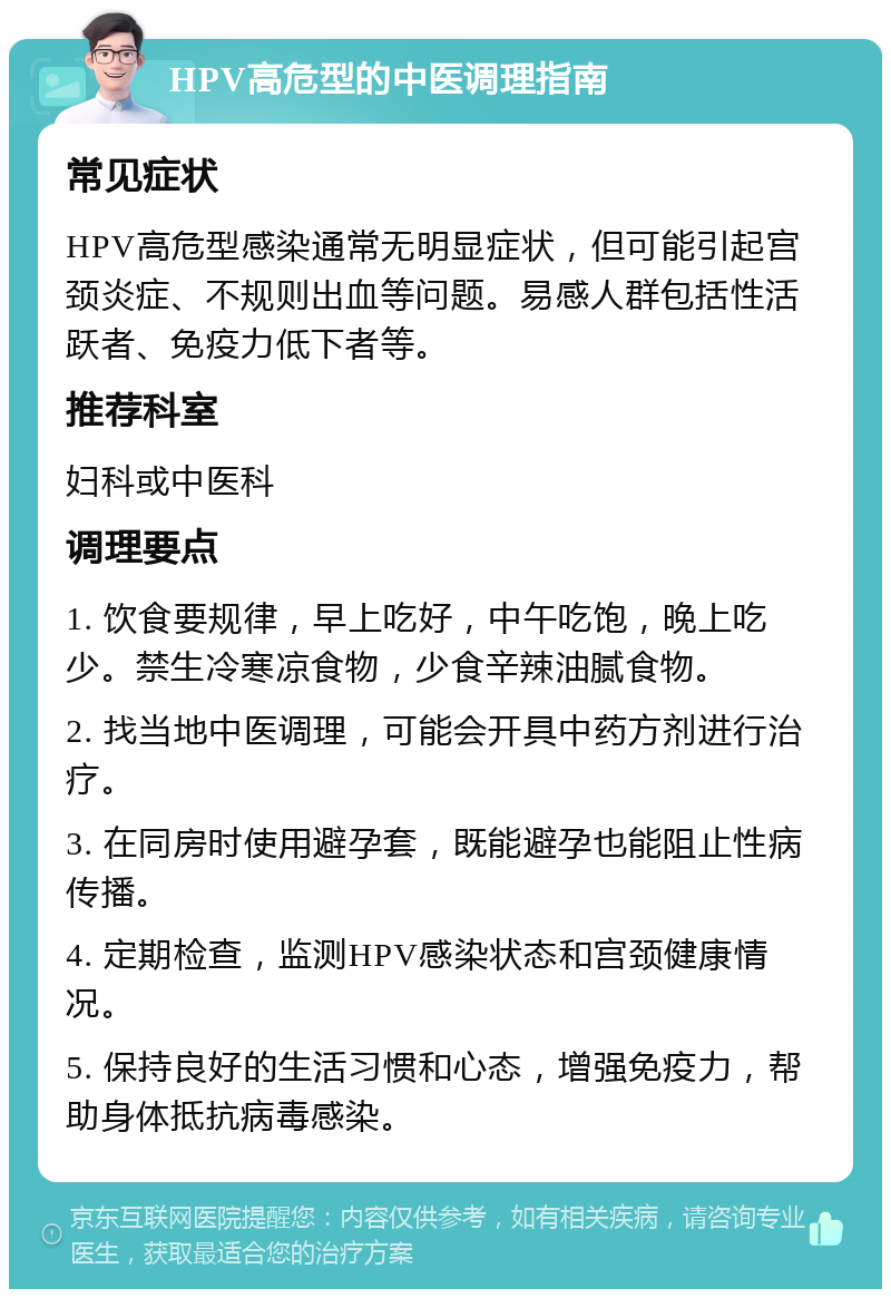 HPV高危型的中医调理指南 常见症状 HPV高危型感染通常无明显症状，但可能引起宫颈炎症、不规则出血等问题。易感人群包括性活跃者、免疫力低下者等。 推荐科室 妇科或中医科 调理要点 1. 饮食要规律，早上吃好，中午吃饱，晚上吃少。禁生冷寒凉食物，少食辛辣油腻食物。 2. 找当地中医调理，可能会开具中药方剂进行治疗。 3. 在同房时使用避孕套，既能避孕也能阻止性病传播。 4. 定期检查，监测HPV感染状态和宫颈健康情况。 5. 保持良好的生活习惯和心态，增强免疫力，帮助身体抵抗病毒感染。